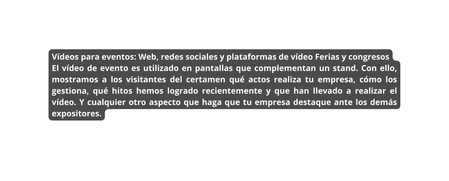 Vídeos para eventos Web redes sociales y plataformas de vídeo Ferias y congresos El vídeo de evento es utilizado en pantallas que complementan un stand Con ello mostramos a los visitantes del certamen qué actos realiza tu empresa cómo los gestiona qué hitos hemos logrado recientemente y que han llevado a realizar el vídeo Y cualquier otro aspecto que haga que tu empresa destaque ante los demás expositores